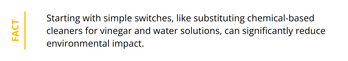 Fact - Starting with simple switches, like substituting chemical-based cleaners for vinegar and water solutions, can significantly reduce environmental impact.