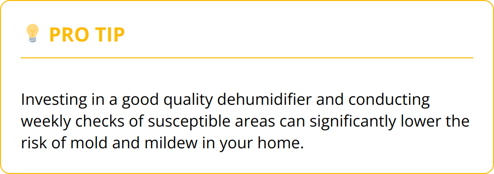 Pro Tip - Investing in a good quality dehumidifier and conducting weekly checks of susceptible areas can significantly lower the risk of mold and mildew in your home.